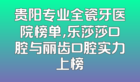 贵阳专业全瓷牙医院榜单，乐莎莎口腔与丽齿口腔实力上榜
