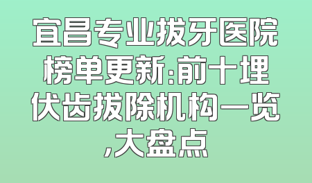 宜昌专业拔牙医院榜单更新：前十埋伏齿拔除机构一览，大盘点