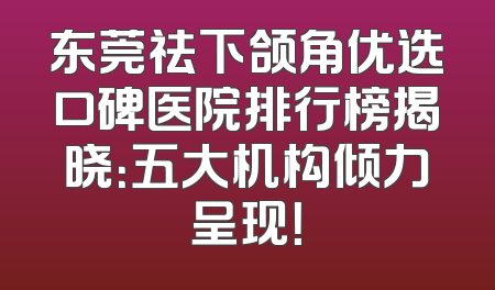 东莞祛下颌角优选口碑医院排行榜揭晓：五大机构倾力呈现！