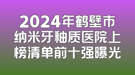 2024年鹤壁市纳米牙釉质医院上榜清单前十强曝光