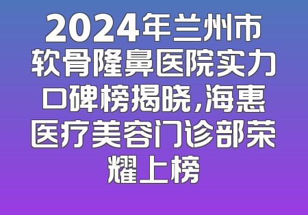 2024年兰州市软骨隆鼻医院实力口碑榜揭晓，海惠医疗美容门诊部荣耀上榜