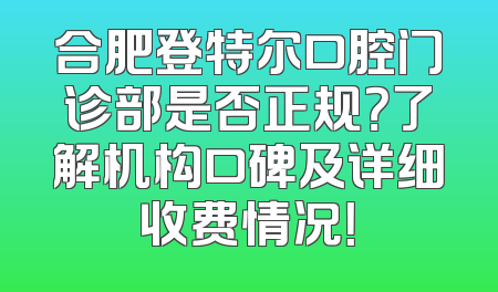 合肥登特尔口腔门诊部是否正规？了解机构口碑及详细收费情况！