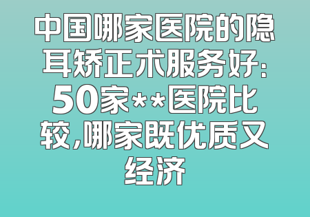 中国哪家医院的隐耳矫正术服务好：50家**医院比较，哪家既优质又经济