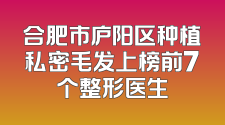 合肥市庐阳区种植私密毛发上榜前7个整形医生