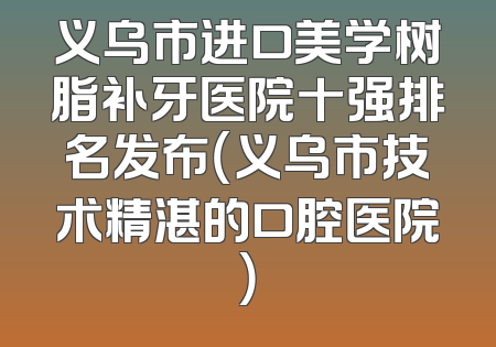 义乌市进口美学树脂补牙医院十强排名发布（义乌市技术精湛的口腔医院）