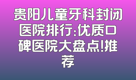 贵阳儿童牙科封闭医院排行：优质口碑医院大盘点！推荐