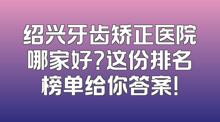 绍兴牙齿矫正医院哪家好？这份排名榜单给你答案！