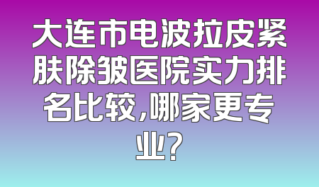 大连市电波拉皮紧肤除皱医院实力排名比较，哪家更专业？