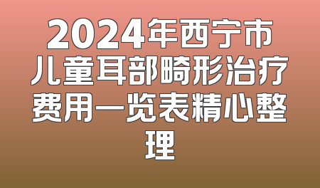 2024年西宁市儿童耳部畸形治疗费用一览表精心整理