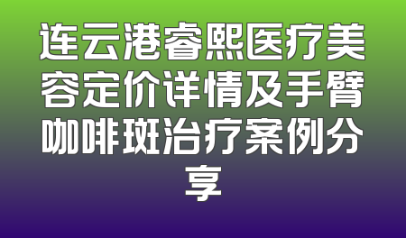连云港睿熙医疗美容定价详情及手臂咖啡斑治疗案例分享