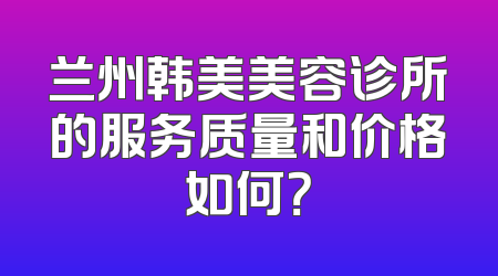 兰州韩美美容诊所的服务质量和价格如何？