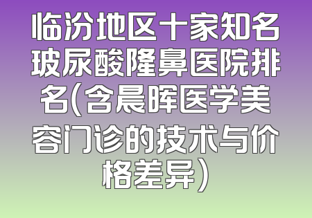 临汾地区十家知名玻尿酸隆鼻医院排名（含晨晖医学美容门诊的技术与价格差异）
