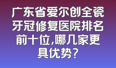 广东省爱尔创全瓷牙冠修复医院排名前十位，哪几家更具优势？