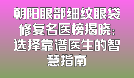 朝阳眼部细纹眼袋修复名医榜揭晓：选择靠谱医生的智慧指南