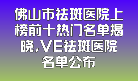 佛山市祛斑医院上榜前十热门名单揭晓，VE祛斑医院名单公布