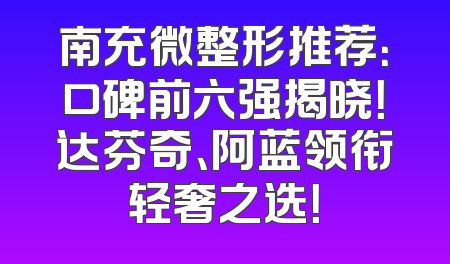 南充微整形推荐：口碑前六强揭晓！达芬奇、阿蓝领衔轻奢之选！