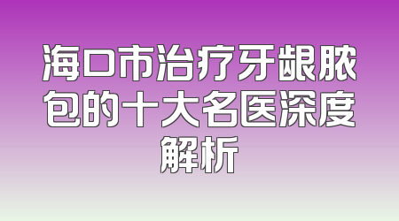 海口市治疗牙龈脓包的十大名医深度解析