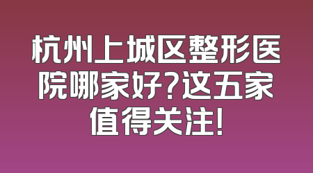 杭州上城区整形医院哪家好？这五家值得关注！