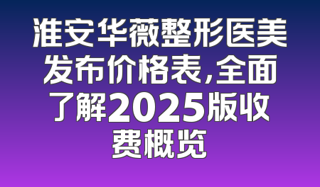 淮安华薇整形医美发布价格表，全面了解2025版收费概览