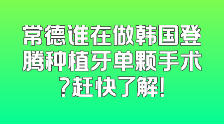 常德谁在做韩国登腾种植牙单颗手术？赶快了解！