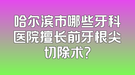 哈尔滨市哪些牙科医院擅长前牙根尖切除术？