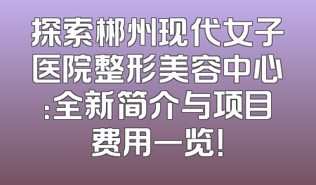 探索郴州现代女子医院整形美容中心：全新简介与项目费用一览！