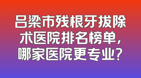 吕梁市残根牙拔除术医院排名榜单，哪家医院更专业？