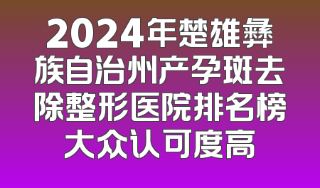 2024年楚雄彝族自治州产孕斑去除整形医院排名榜大众认可度高