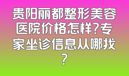 贵阳丽都整形美容医院价格怎样？专家坐诊信息从哪找？