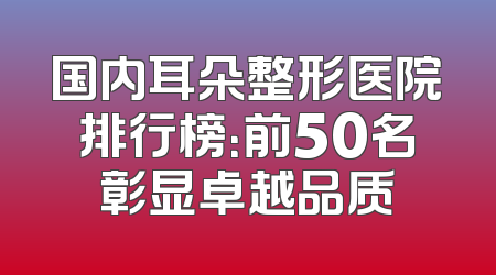 国内耳朵整形医院排行榜：前50名彰显卓越品质