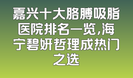 嘉兴十大胳膊吸脂医院排名一览，海宁碧妍哲理成热门之选