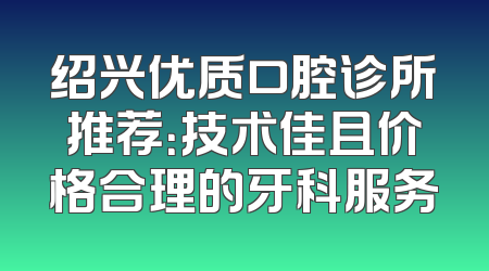 绍兴优质口腔诊所推荐：技术佳且价格合理的牙科服务