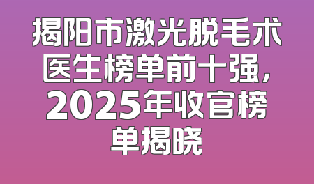 揭阳市激光脱毛术医生榜单前十强，2025年收官榜单揭晓