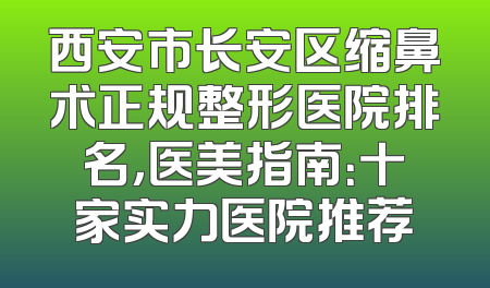 西安市长安区缩鼻术正规整形医院排名，医美指南：十家实力医院推荐