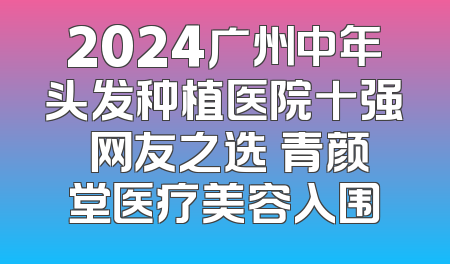 2024广州中年头发种植医院十强 网友之选 青颜堂医疗美容入围