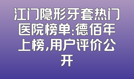 江门隐形牙套热门医院榜单：德佰年上榜，用户评价公开