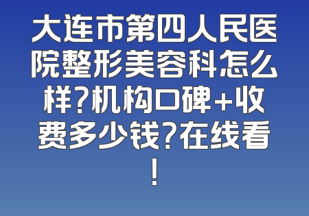 大连市第四人民医院整形美容科怎么样？机构口碑+收费多少钱？在线看！