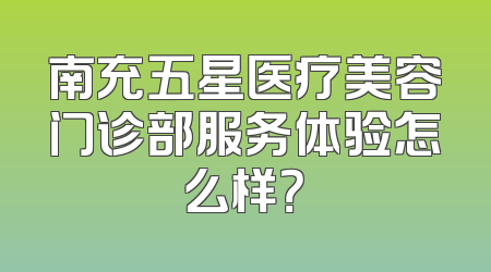 南充五星医疗美容门诊部服务体验怎么样？
