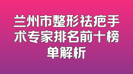 兰州市整形祛疤手术专家排名前十榜单解析