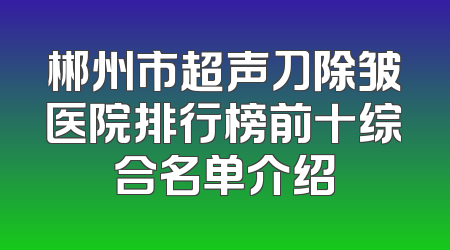 郴州市超声刀除皱医院排行榜前十综合名单介绍