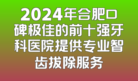 2024年合肥口碑极佳的前十强牙科医院提供专业智齿拔除服务