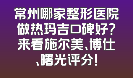 常州哪家整形医院做热玛吉口碑好？来看施尔美、博仕、曙光评分！