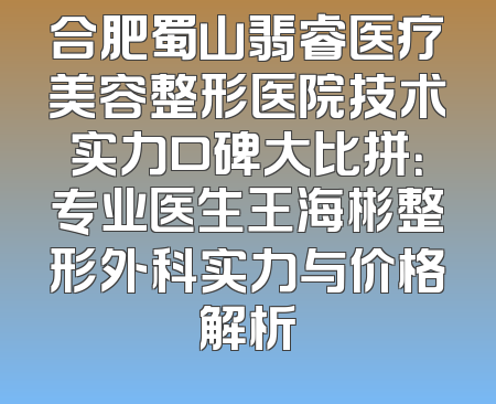合肥蜀山翡睿医疗美容整形医院技术实力口碑大比拼：专业医生王海彬整形外科实力与价格解析