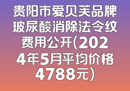 贵阳市爱贝芙品牌玻尿酸消除法令纹费用公开（2024年5月平均价格4788元）
