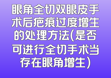 眼角全切双眼皮手术后疤痕过度增生的处理方法（是否可进行全切手术当存在眼角增生）