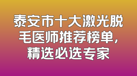 泰安市十大激光脱毛医师推荐榜单，精选必选专家