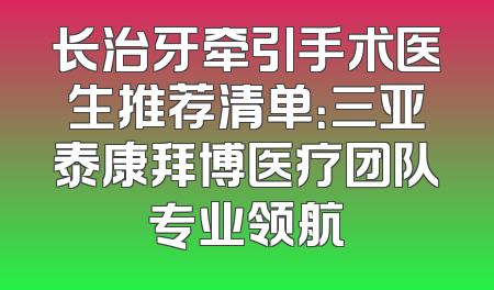长治牙牵引手术医生推荐清单：三亚泰康拜博医疗团队专业领航