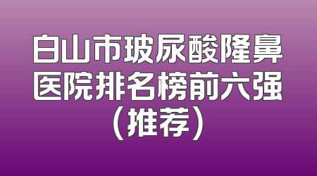 白山市玻尿酸隆鼻医院排名榜前六强（推荐）