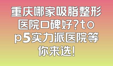 重庆哪家吸脂整形医院口碑好？top5实力派医院等你来选！