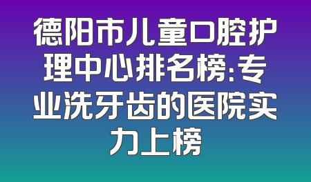 德阳市儿童口腔护理中心排名榜：专业洗牙齿的医院实力上榜